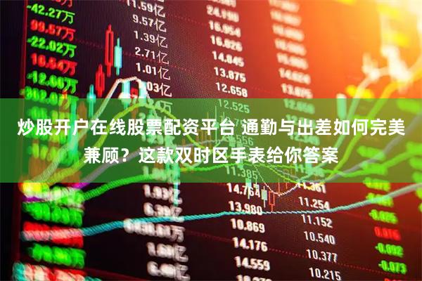 炒股开户在线股票配资平台 通勤与出差如何完美兼顾？这款双时区手表给你答案