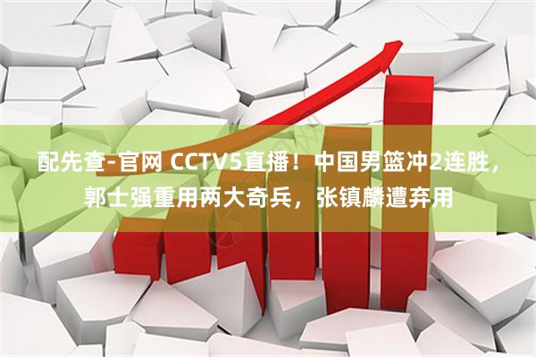 配先查-官网 CCTV5直播！中国男篮冲2连胜，郭士强重用两大奇兵，张镇麟遭弃用