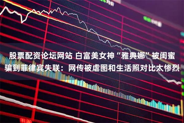 股票配资论坛网站 白富美女神“雅典娜”被闺蜜骗到菲律宾失联：网传被虐图和生活照对比太惨烈