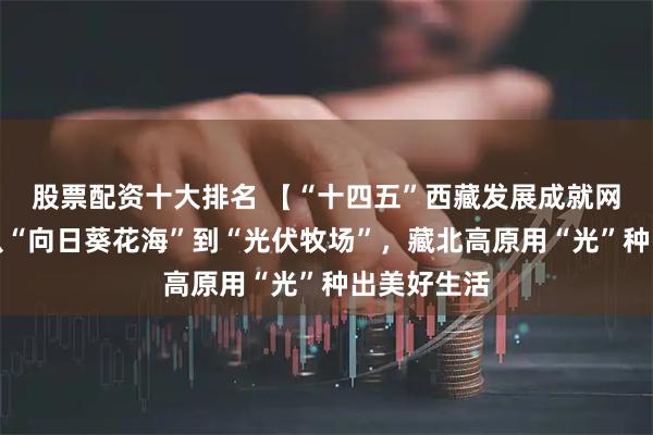 股票配资十大排名 【“十四五”西藏发展成就网络巡礼】从“向日葵花海”到“光伏牧场”，藏北高原用“光”种出美好生活