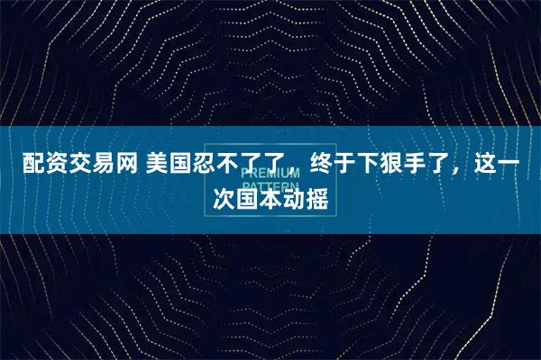 配资交易网 美国忍不了了，终于下狠手了，这一次国本动摇