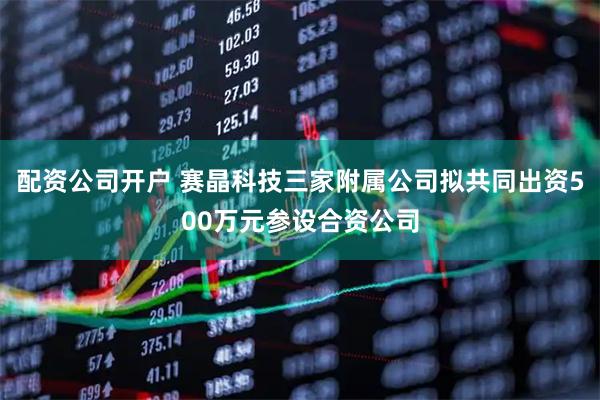 配资公司开户 赛晶科技三家附属公司拟共同出资500万元参设合资公司